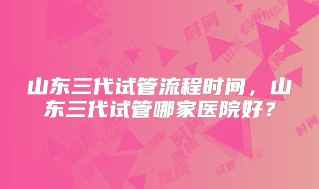 山东三代试管流程时间，山东三代试管哪家医院好？