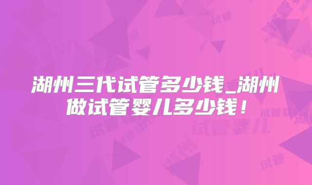 湖州三代试管多少钱_湖州做试管婴儿多少钱!