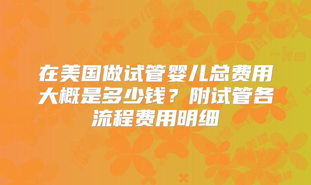 在美国做试管婴儿总费用大概是多少钱？附试管各流程费用明细