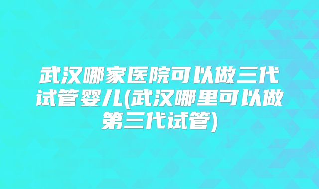 武汉哪家医院可以做三代试管婴儿(武汉哪里可以做第三代试管)