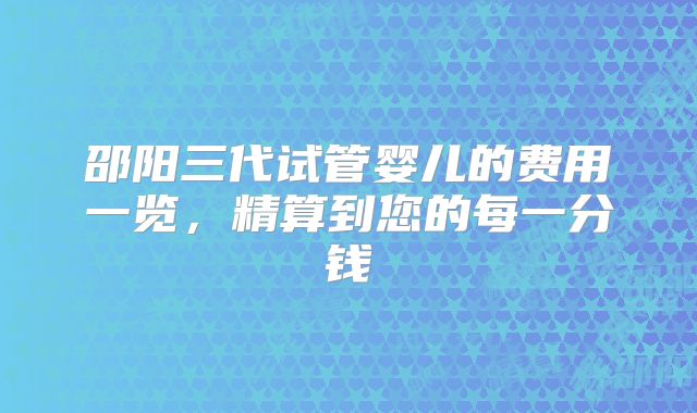 邵阳三代试管婴儿的费用一览，精算到您的每一分钱