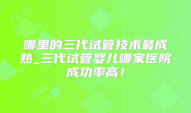 哪里的三代试管技术最成熟_三代试管婴儿哪家医院成功率高！