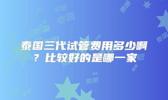 泰国三代试管费用多少啊？比较好的是哪一家