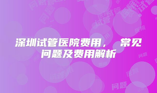 深圳试管医院费用， 常见问题及费用解析