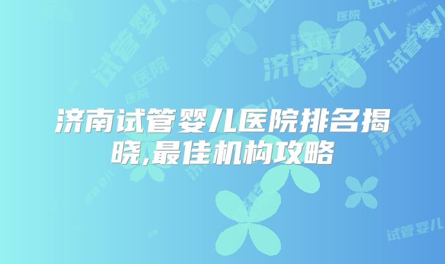 济南试管婴儿医院排名揭晓,最佳机构攻略