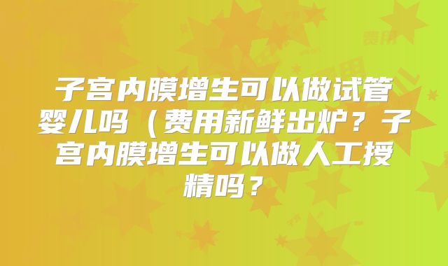 子宫内膜增生可以做试管婴儿吗（费用新鲜出炉？子宫内膜增生可以做人工授精吗？