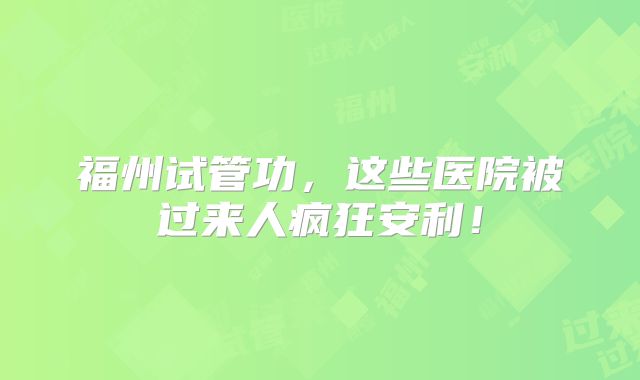 福州试管功，这些医院被过来人疯狂安利！