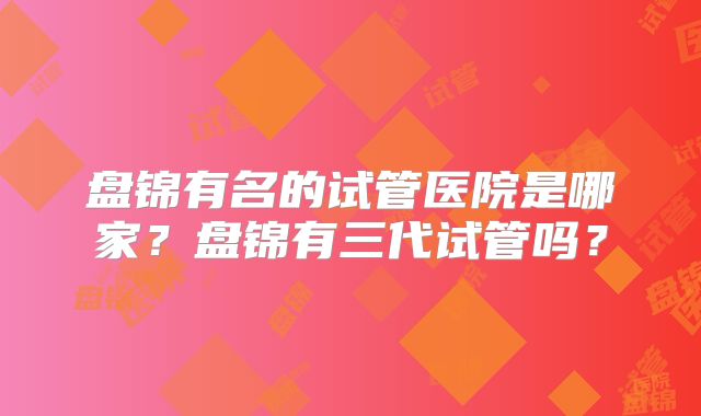 盘锦有名的试管医院是哪家?盘锦有三代试管吗?