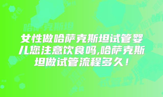 女性做哈萨克斯坦试管婴儿您注意饮食吗,哈萨克斯坦做试管流程多久!