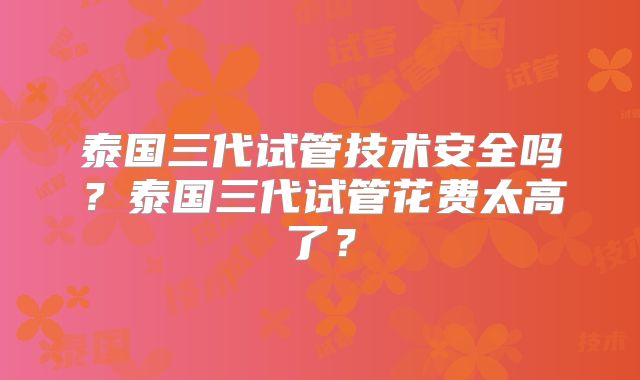 泰国三代试管技术安全吗?泰国三代试管花费太高了?