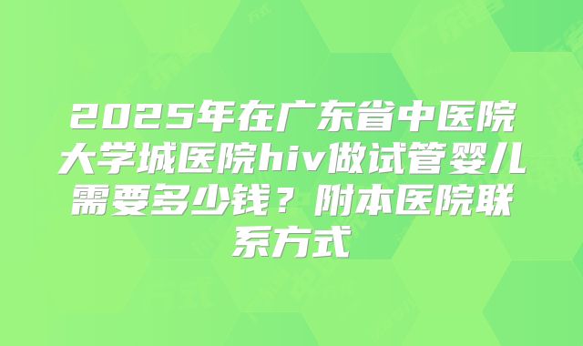 2025年在广东省中医院大学城医院hiv做试管婴儿需要多少钱?附本医院联系方式