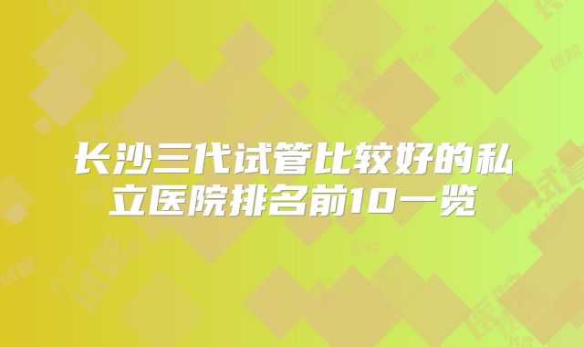 长沙三代试管比较好的私立医院排名前10一览