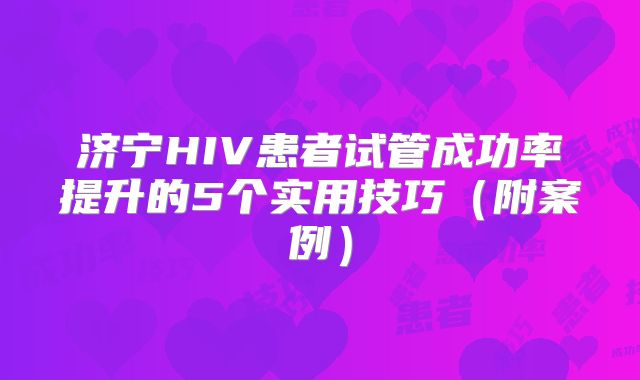 济宁HIV患者试管成功率提升的5个实用技巧(附案例)
