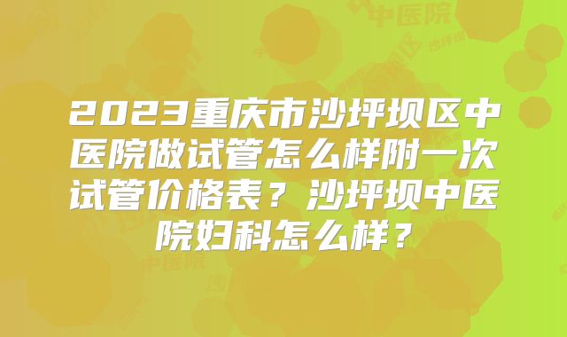 2023重庆市沙坪坝区中医院做试管怎么样附一次试管价格表?沙坪坝中医院妇科怎么样?
