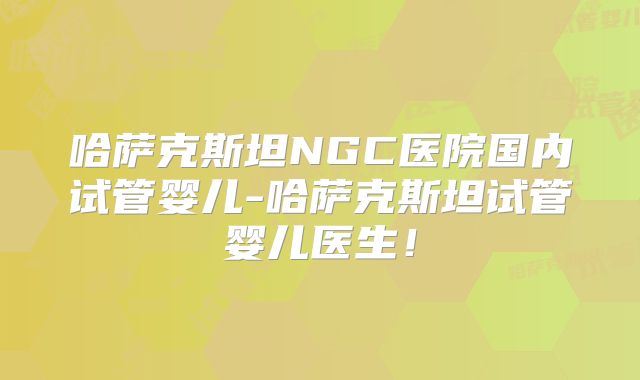哈萨克斯坦NGC医院国内试管婴儿-哈萨克斯坦试管婴儿医生!