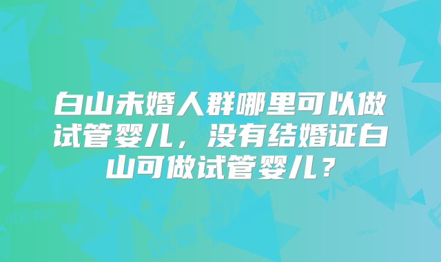 白山未婚人群哪里可以做试管婴儿，没有结婚证白山可做试管婴儿？