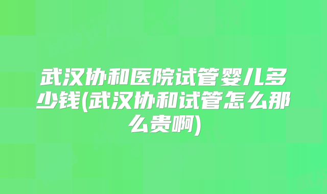 武汉协和医院试管婴儿多少钱(武汉协和试管怎么那么贵啊)
