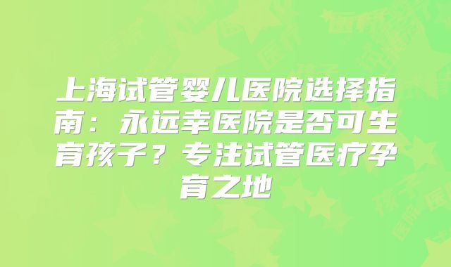 上海试管婴儿医院选择指南：永远幸医院是否可生育孩子？专注试管医疗孕育之地