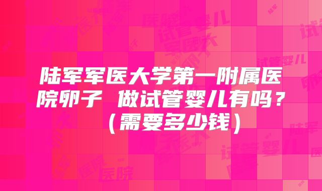 陆军军医大学第一附属医院卵子 做试管婴儿有吗？（需要多少钱）