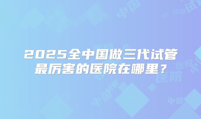 2025全中国做三代试管最厉害的医院在哪里?