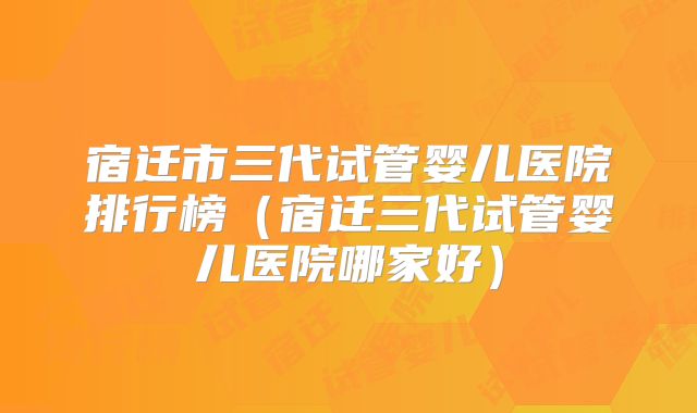 宿迁市三代试管婴儿医院排行榜（宿迁三代试管婴儿医院哪家好）