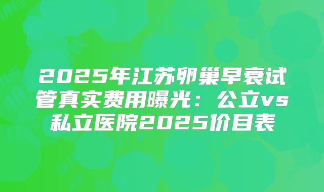 2025年江苏卵巢早衰试管真实费用曝光：公立vs私立医院2025价目表