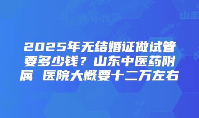 2025年无结婚证做试管要多少钱?山东中医药附属 医院大概要十二万左右