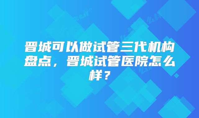 晋城可以做试管三代机构盘点，晋城试管医院怎么样？