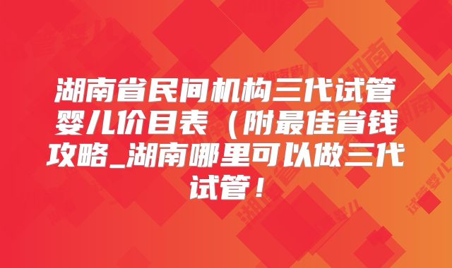 湖南省民间机构三代试管婴儿价目表(附最佳省钱攻略_湖南哪里可以做三代试管!