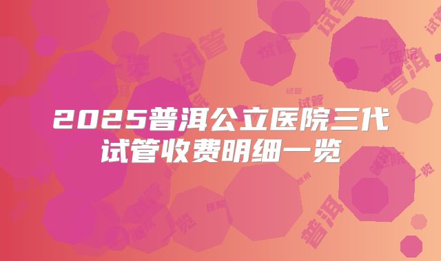 2025普洱公立医院三代试管收费明细一览