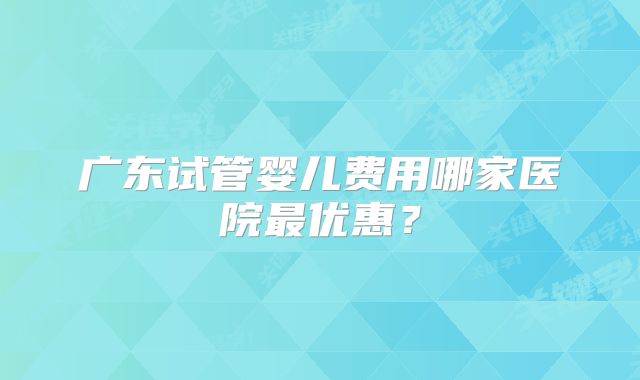 广东试管婴儿费用哪家医院最优惠？