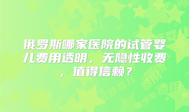 俄罗斯哪家医院的试管婴儿费用透明,无隐性收费,值得信赖?