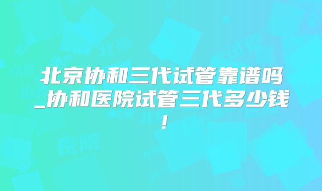 北京协和三代试管靠谱吗_协和医院试管三代多少钱!