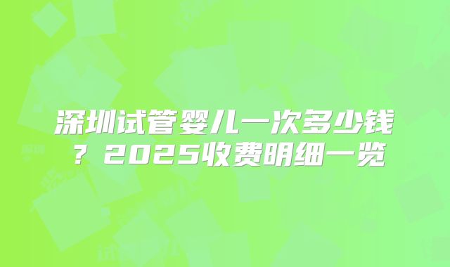 深圳试管婴儿一次多少钱?2025收费明细一览
