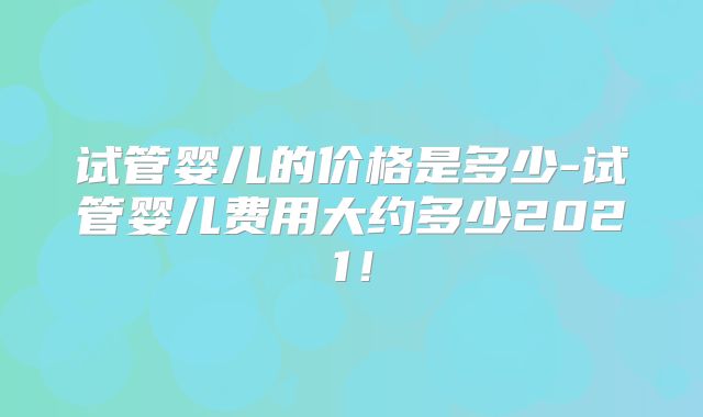 试管婴儿的价格是多少-试管婴儿费用大约多少2021!