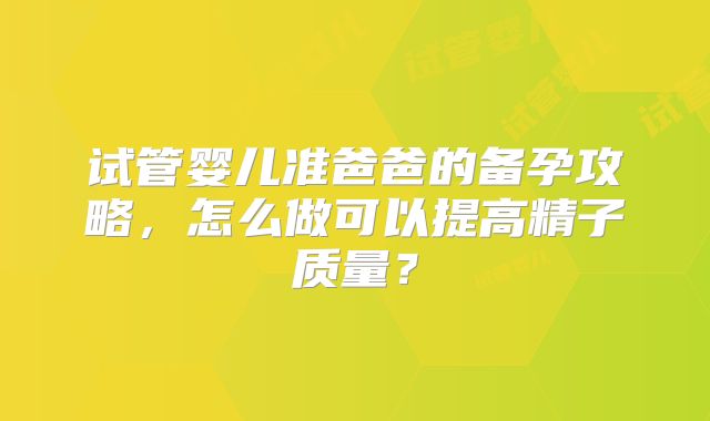 试管婴儿准爸爸的备孕攻略，怎么做可以提高精子质量？