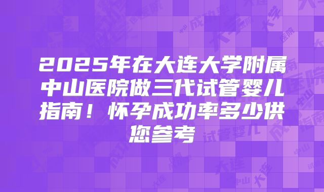 2025年在大连大学附属中山医院做三代试管婴儿指南!怀孕成功率多少供您参考