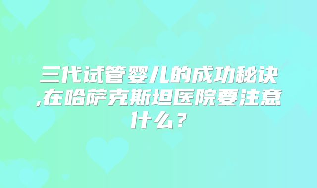 三代试管婴儿的成功秘诀,在哈萨克斯坦医院要注意什么?