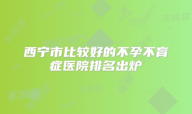 西宁市比较好的不孕不育症医院排名出炉
