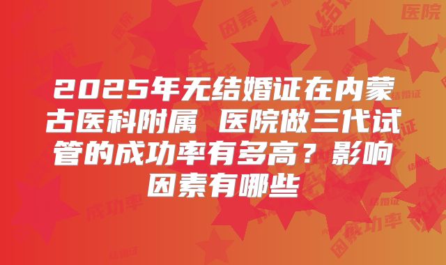 2025年无结婚证在内蒙古医科附属 医院做三代试管的成功率有多高?影响因素有哪些