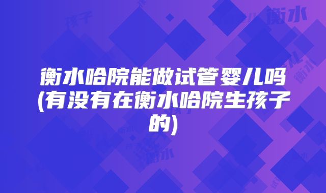 衡水哈院能做试管婴儿吗(有没有在衡水哈院生孩子的)