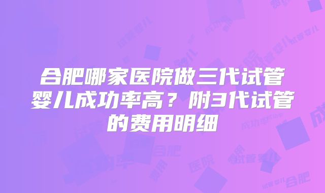 合肥哪家医院做三代试管婴儿成功率高？附3代试管的费用明细