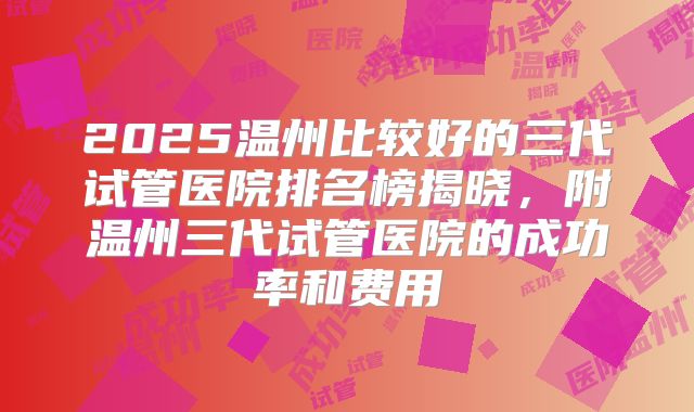 2025温州比较好的三代试管医院排名榜揭晓，附温州三代试管医院的成功率和费用