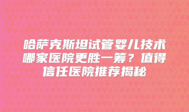 哈萨克斯坦试管婴儿技术哪家医院更胜一筹？值得信任医院推荐揭秘