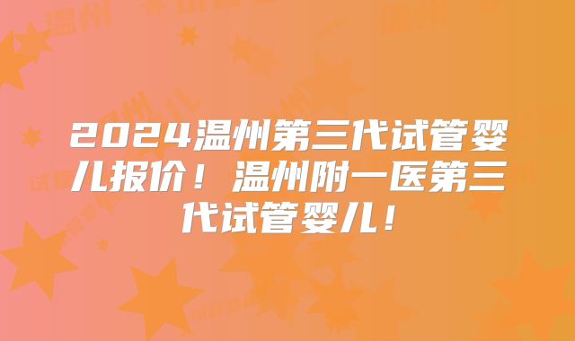 2024温州第三代试管婴儿报价！温州附一医第三代试管婴儿！
