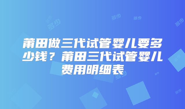莆田做三代试管婴儿要多少钱？莆田三代试管婴儿费用明细表