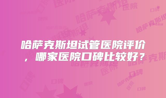 哈萨克斯坦试管医院评价，哪家医院口碑比较好？