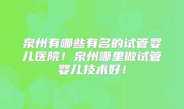 泉州有哪些有名的试管婴儿医院!泉州哪里做试管婴儿技术好!