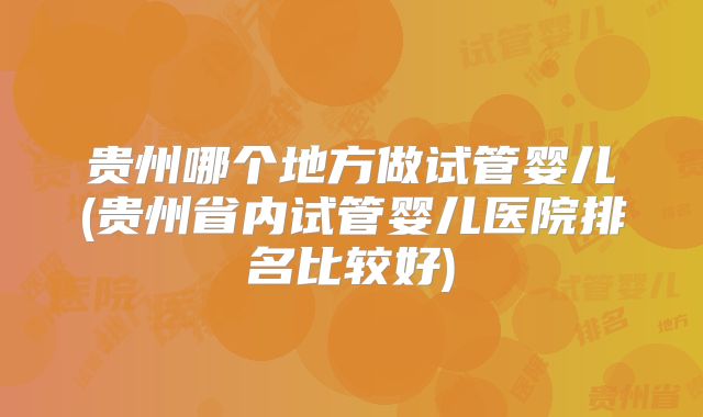 贵州哪个地方做试管婴儿(贵州省内试管婴儿医院排名比较好)