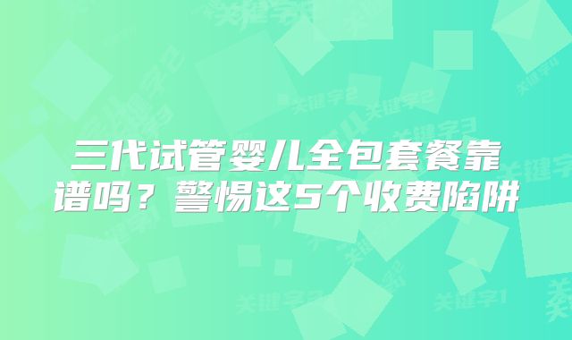 三代试管婴儿全包套餐靠谱吗?警惕这5个收费陷阱